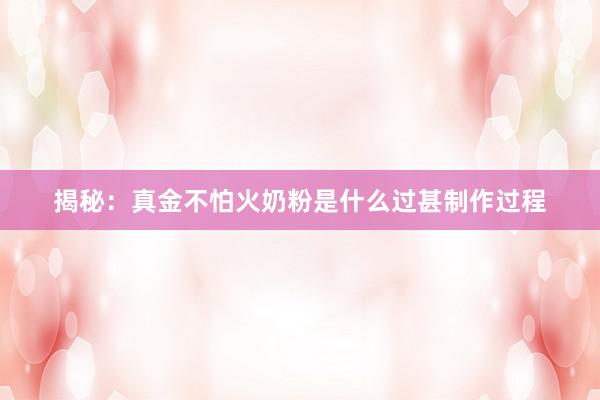 揭秘：真金不怕火奶粉是什么过甚制作过程
