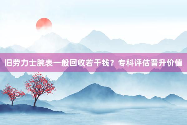 旧劳力士腕表一般回收若干钱？专科评估晋升价值